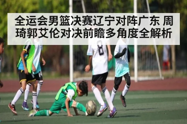 全运会男篮决赛辽宁对阵广东 周琦郭艾伦对决前瞻多角度全解析（www.c7c7.app.com）